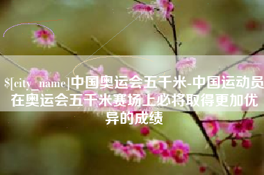 十堰中国奥运会五千米-中国运动员在奥运会五千米赛场上必将取得更加优异的成绩
