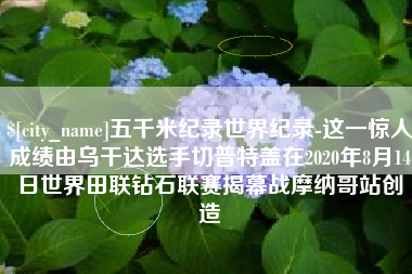 十堰五千米纪录世界纪录-这一惊人成绩由乌干达选手切普特盖在2020年8月14日世界田联钻石联赛揭幕战摩纳哥站创造