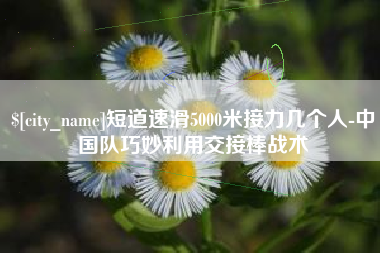 十堰短道速滑5000米接力几个人-中国队巧妙利用交接棒战术