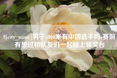 十堰男子5000米有中国选手吗-赛前有想过和队友们一起站上领奖台
