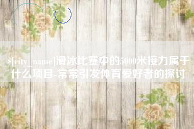 十堰滑冰比赛中的5000米接力属于什么项目-常常引发体育爱好者的探讨