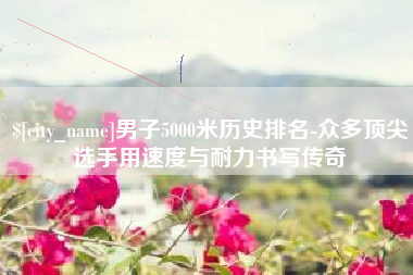 十堰男子5000米历史排名-众多顶尖选手用速度与耐力书写传奇