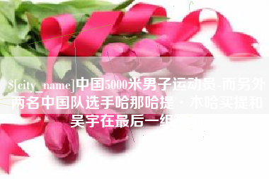 十堰中国5000米男子运动员-而另外两名中国队选手哈那哈提·木哈买提和吴宇在最后一组出场