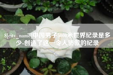 十堰中国男子5000米世界纪录是多少-创造了这一令人骄傲的纪录
