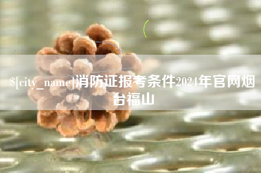 十堰消防证报考条件2024年官网烟台福山